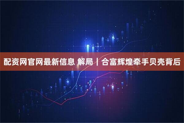 配资网官网最新信息 解局｜合富辉煌牵手贝壳背后