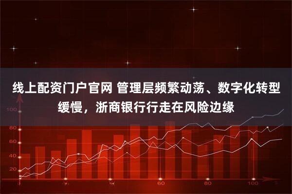 线上配资门户官网 管理层频繁动荡、数字化转型缓慢，浙商银行行走在风险边缘