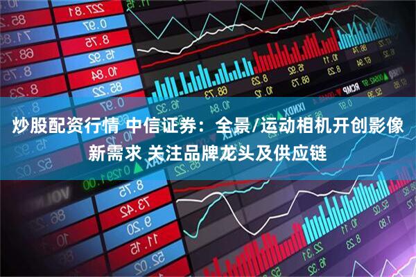 炒股配资行情 中信证券：全景/运动相机开创影像新需求 关注品牌龙头及供应链