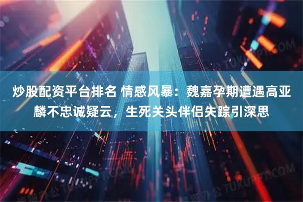 炒股配资平台排名 情感风暴：魏嘉孕期遭遇高亚麟不忠诚疑云，生死关头伴侣失踪引深思