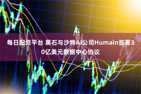每日配资平台 黑石与沙特AI公司Humain签署30亿美元数据中心协议