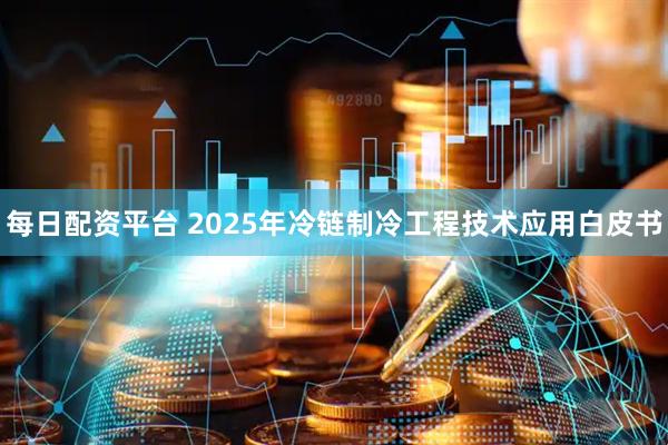 每日配资平台 2025年冷链制冷工程技术应用白皮书