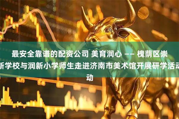 最安全靠谱的配资公司 美育润心 —— 槐荫区崇新学校与润新小学师生走进济南市美术馆开展研学活动