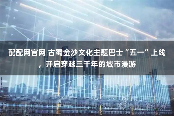 配配网官网 古蜀金沙文化主题巴士“五一”上线，开启穿越三千年的城市漫游