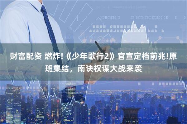 财富配资 燃炸!《少年歌行2》官宣定档前兆!原班集结，南诀权谋大战来袭