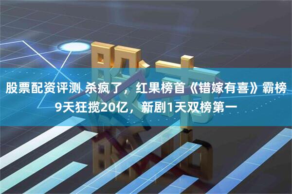 股票配资评测 杀疯了，红果榜首《错嫁有喜》霸榜9天狂揽20亿，新剧1天双榜第一
