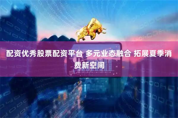 配资优秀股票配资平台 多元业态融合 拓展夏季消费新空间