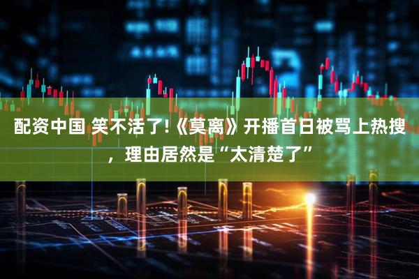 配资中国 笑不活了!《莫离》开播首日被骂上热搜，理由居然是“太清楚了”