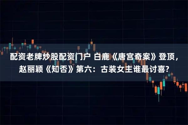 配资老牌炒股配资门户 白鹿《唐宫奇案》登顶，赵丽颖《知否》第六：古装女主谁最讨喜?