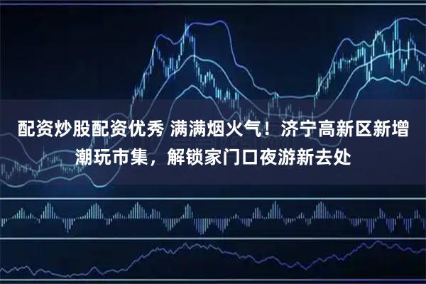 配资炒股配资优秀 满满烟火气！济宁高新区新增潮玩市集，解锁家门口夜游新去处