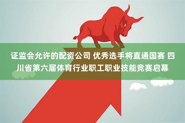 证监会允许的配资公司 优秀选手将直通国赛 四川省第六届体育行业职工职业技能竞赛启幕
