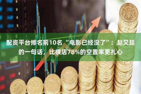配资平台排名前10名 “电影已经没了”：赵又廷的一句话，比横店78%的空置率更扎心